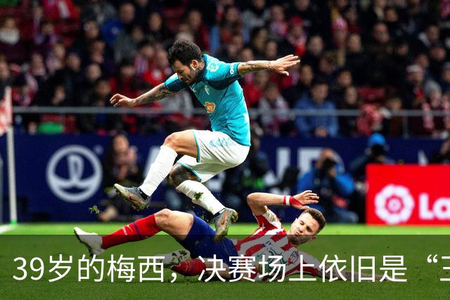 39岁的梅西，决赛场上依旧是“王者归来”！